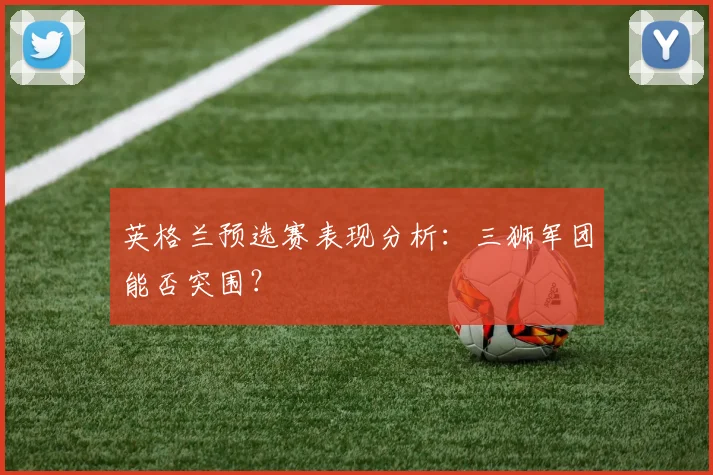 英格兰预选赛表现分析：三狮军团能否突围？