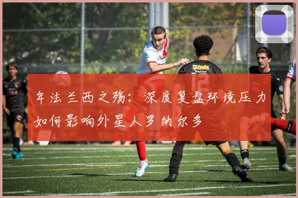 年法兰西之殇：深度复盘环境压力如何影响外星人罗纳尔多