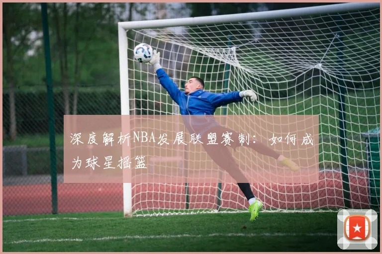深度解析NBA发展联盟赛制：如何成为球星摇篮