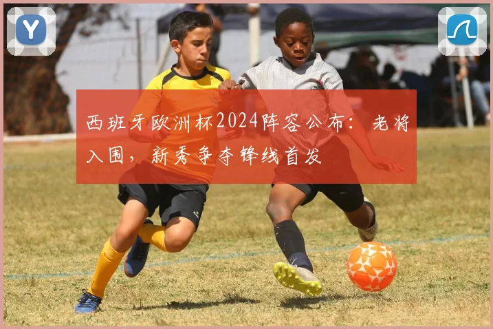 西班牙欧洲杯2024阵容公布：老将入围，新秀争夺锋线首发