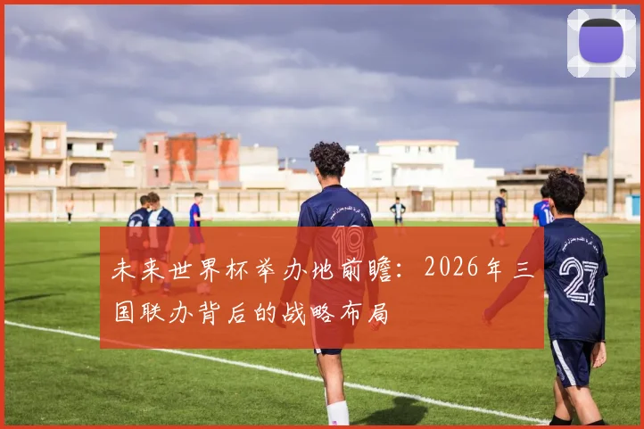 未来世界杯举办地前瞻：2026年三国联办背后的战略布局