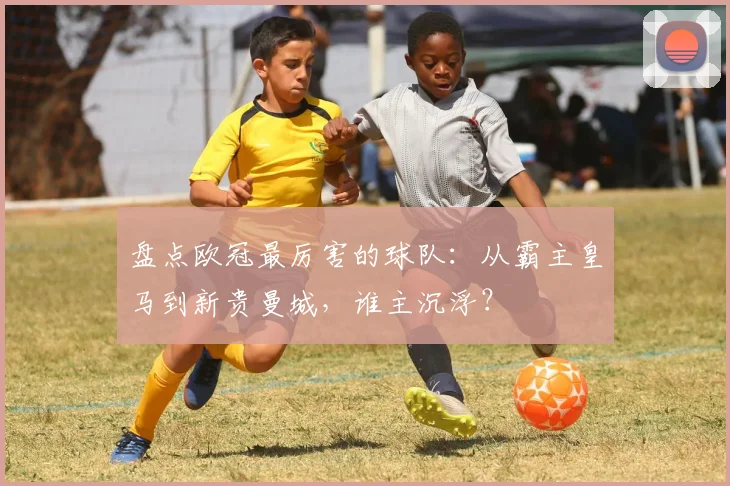 盘点欧冠最厉害的球队：从霸主皇马到新贵曼城，谁主沉浮？