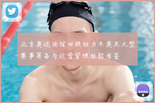 北京奥运场馆回顾助力冬奥及大型赛事筹备与运营管理经验借鉴
