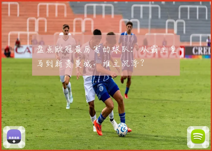 盘点欧冠最厉害的球队：从霸主皇马到新贵曼城，谁主沉浮？