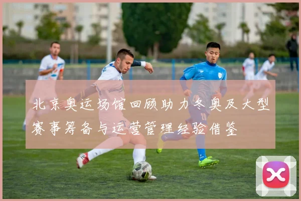 北京奥运场馆回顾助力冬奥及大型赛事筹备与运营管理经验借鉴