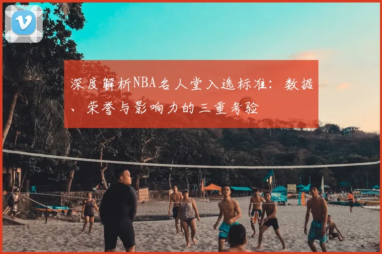 深度解析NBA名人堂入选标准：数据、荣誉与影响力的三重考验