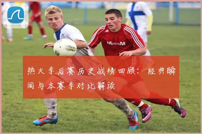 热火季后赛历史战绩回顾：经典瞬间与本赛季对比解读