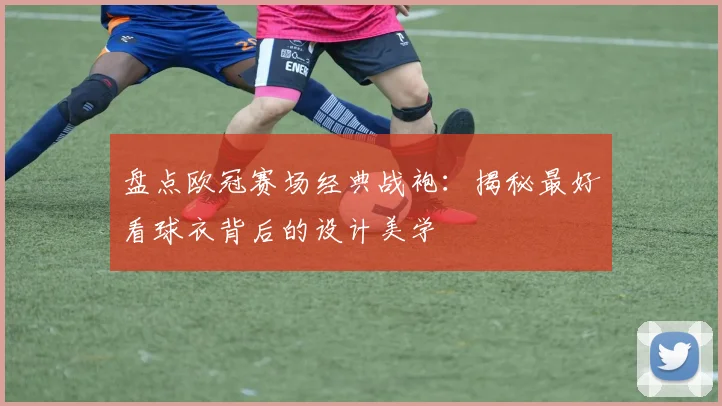 盘点欧冠赛场经典战袍：揭秘最好看球衣背后的设计美学