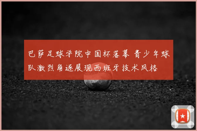 巴萨足球学院中国杯落幕 青少年球队激烈角逐展现西班牙技术风格