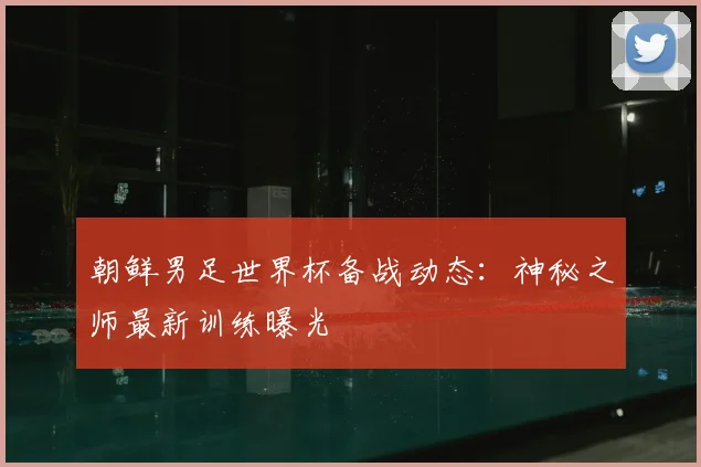 朝鲜男足世界杯备战动态：神秘之师最新训练曝光