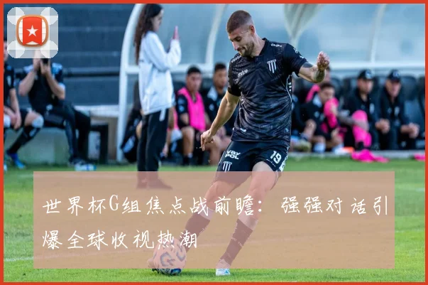 世界杯G组焦点战前瞻：强强对话引爆全球收视热潮