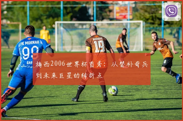 梅西2006世界杯首秀：从替补奇兵到未来巨星的转折点