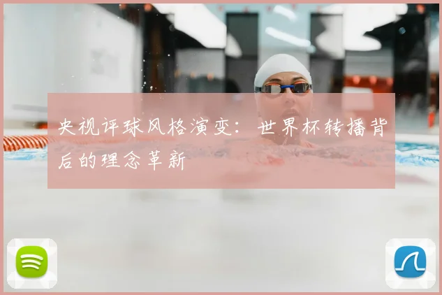 央视评球风格演变：世界杯转播背后的理念革新