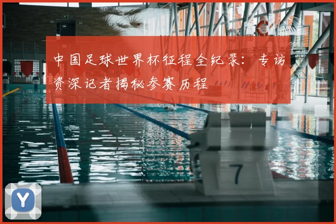 中国足球世界杯征程全纪录：专访资深记者揭秘参赛历程