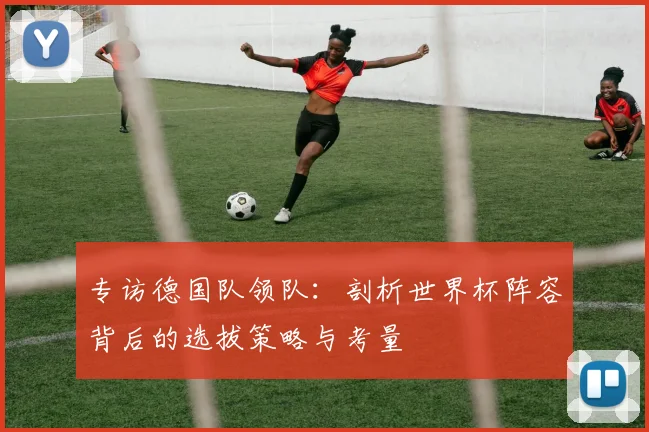专访德国队领队:剖析世界杯阵容背后的选拔策略与考量