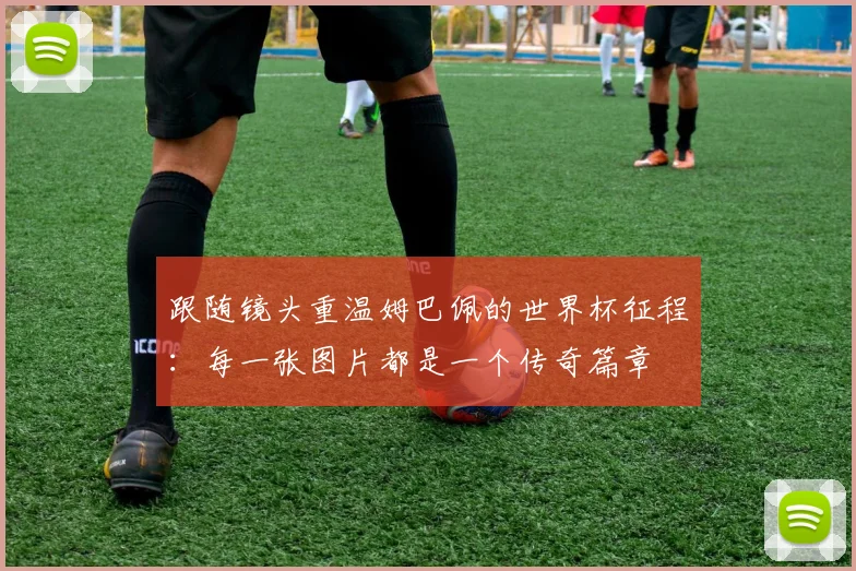 跟随镜头重温姆巴佩的世界杯征程：每一张图片都是一个传奇篇章
